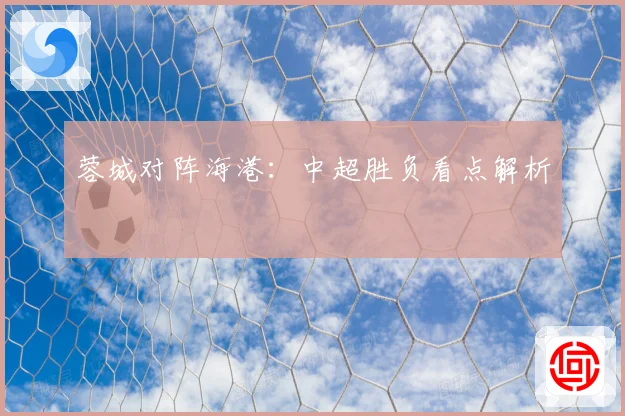 蓉城对阵海港：中超胜负看点解析