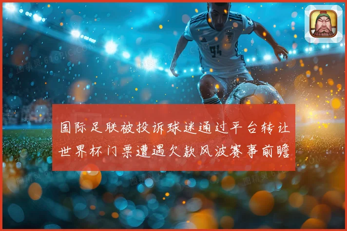 国际足联被投诉球迷通过平台转让世界杯门票遭遇欠款风波赛事前瞻