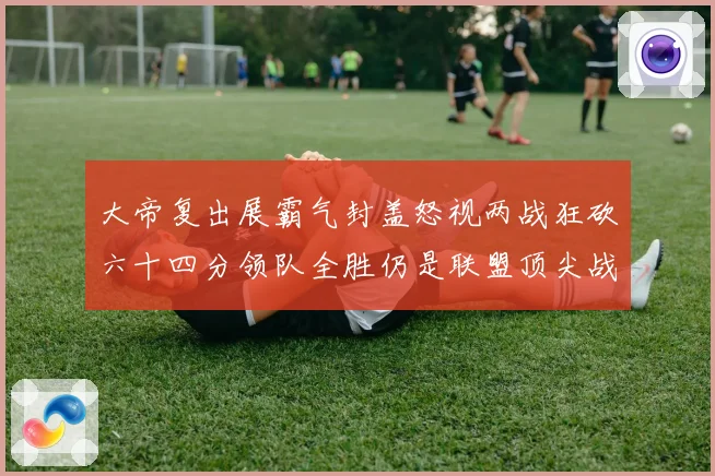 大帝复出展霸气封盖怒视两战狂砍六十四分领队全胜仍是联盟顶尖战专题观察