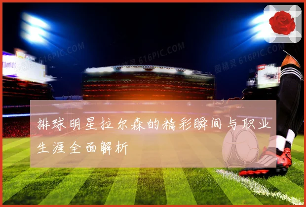 排球明星拉尔森的精彩瞬间与职业生涯全面解析