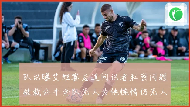 队记曝艾维赛后追问记者私密问题被裁公牛全队无人为他惋惜仍无人成长观察