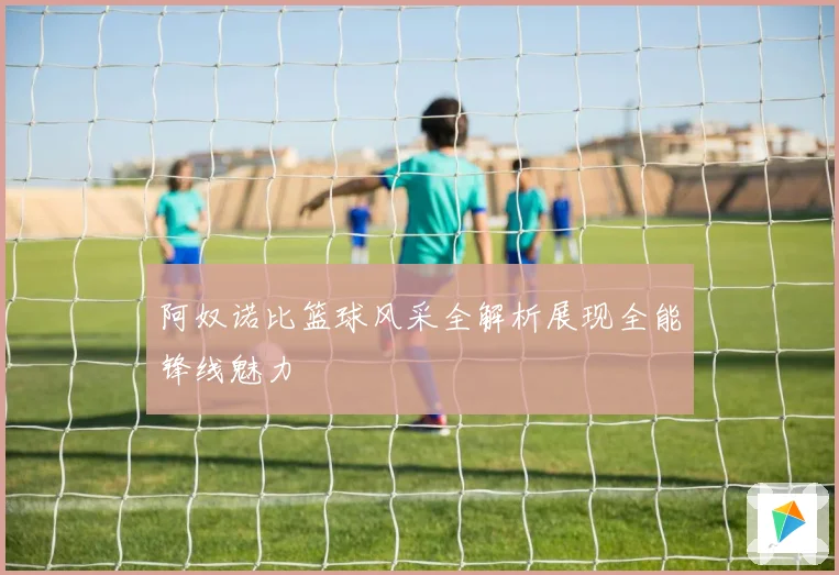 阿奴诺比篮球风采全解析展现全能锋线魅力