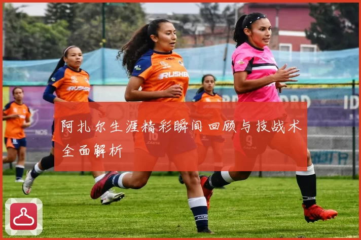 阿扎尔生涯精彩瞬间回顾与技战术全面解析