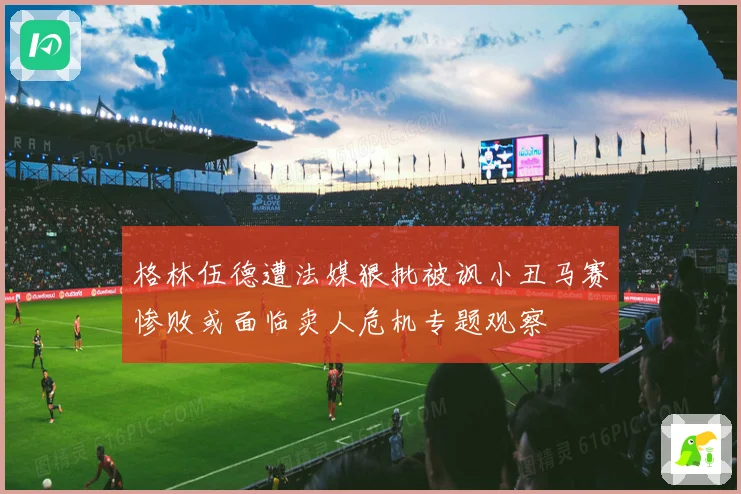 格林伍德遭法媒狠批被讽小丑马赛惨败或面临卖人危机专题观察