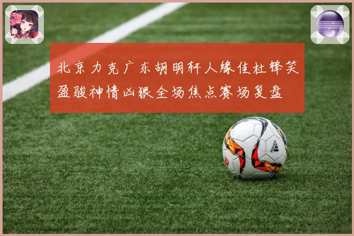 北京力克广东胡明轩人缘佳杜锋笑盈骏神情凶狠全场焦点赛场复盘