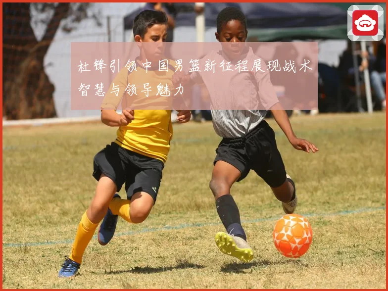 杜锋引领中国男篮新征程展现战术智慧与领导魅力