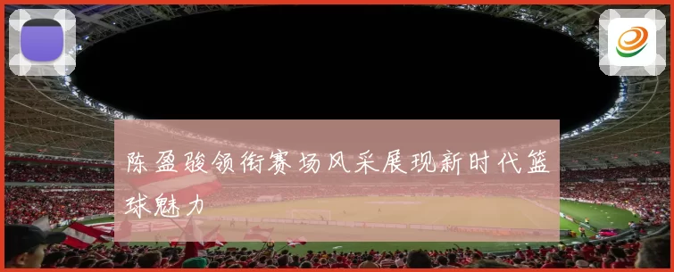 陈盈骏领衔赛场风采展现新时代篮球魅力