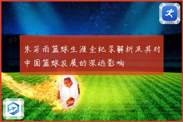 朱芳雨篮球生涯全纪录解析及其对中国篮球发展的深远影响