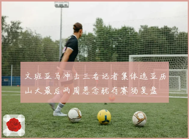 文班亚马冲击三名记者集体选亚历山大最后两周悬念犹存赛场复盘