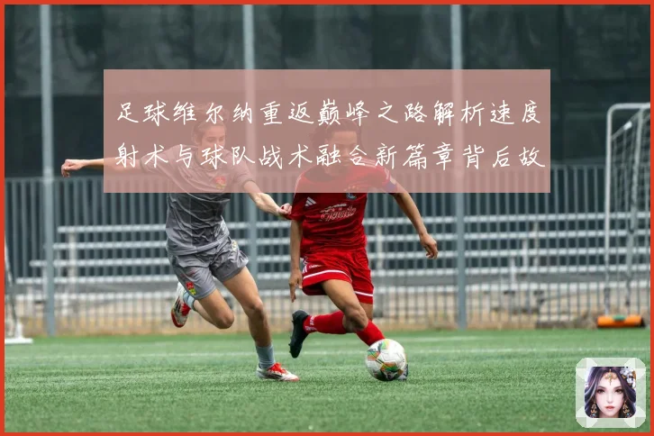 足球维尔纳重返巅峰之路解析速度射术与球队战术融合新篇章背后故战术观察