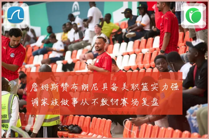 詹姆斯赞布朗尼具备美职篮实力强调家族做事从不敷衍赛场复盘