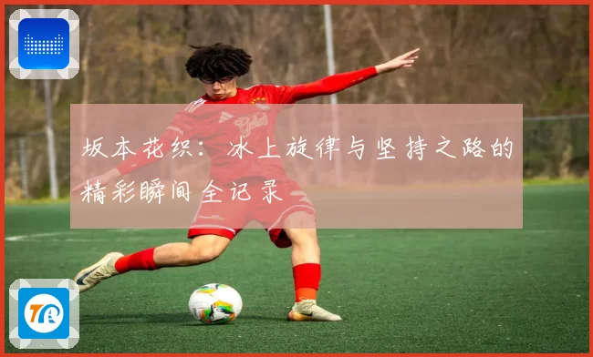 坂本花织：冰上旋律与坚持之路的精彩瞬间全记录