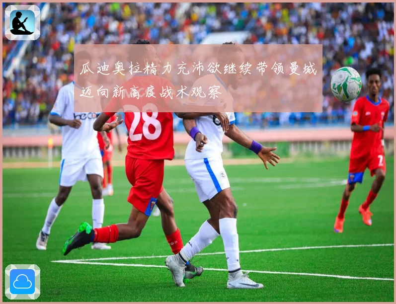 瓜迪奥拉精力充沛欲继续带领曼城迈向新高度战术观察