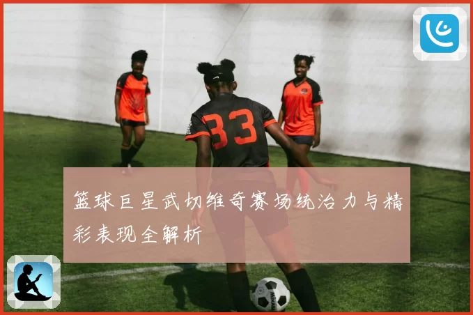 篮球巨星武切维奇赛场统治力与精彩表现全解析
