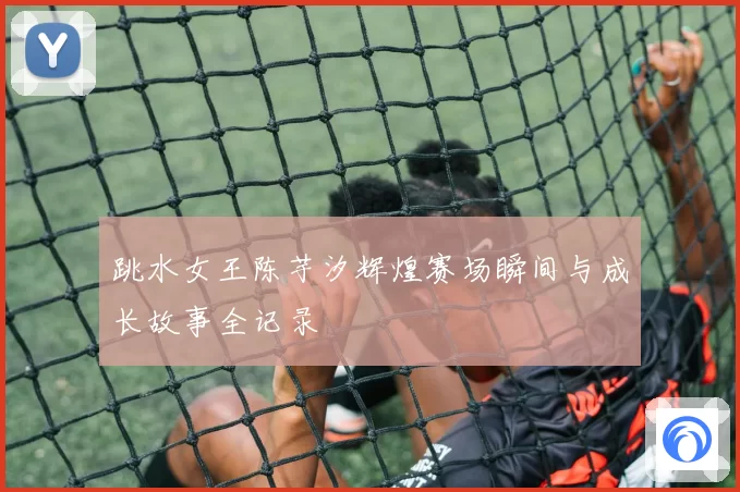 跳水女王陈芋汐辉煌赛场瞬间与成长故事全记录
