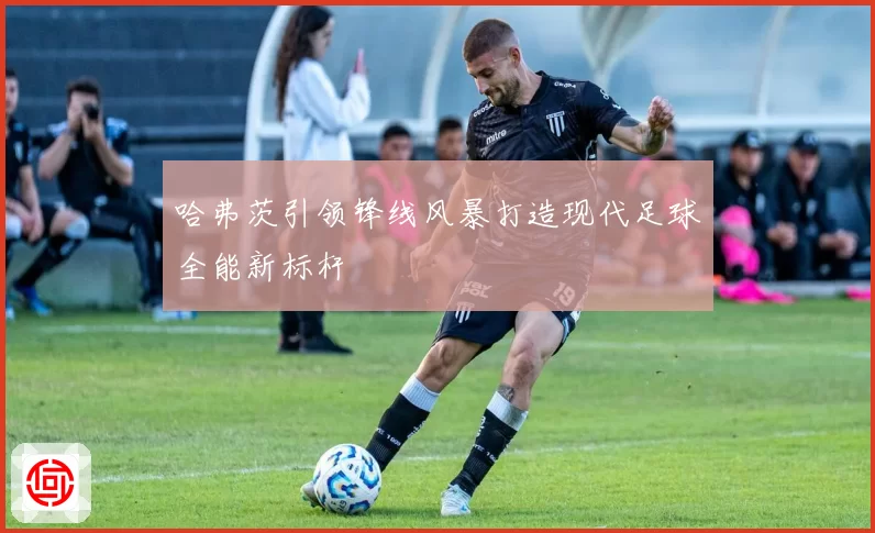 哈弗茨引领锋线风暴打造现代足球全能新标杆