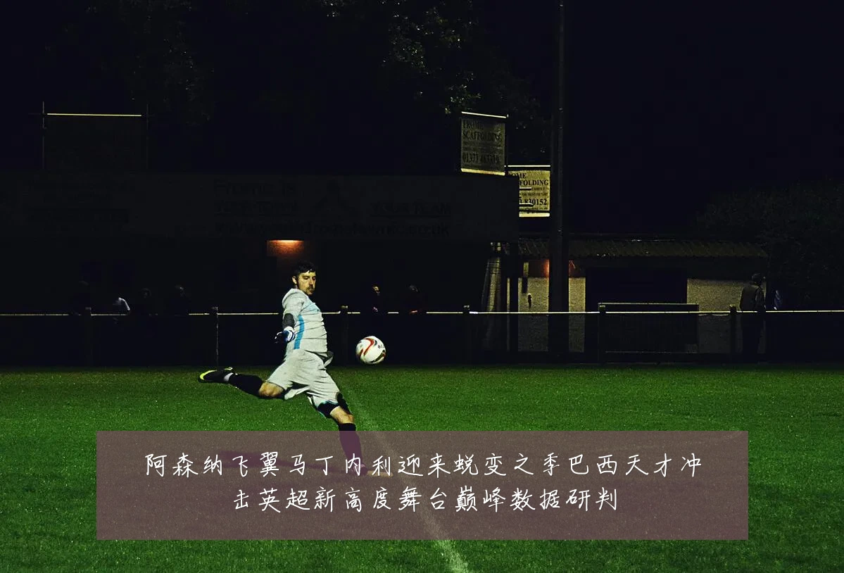 阿森纳飞翼马丁内利迎来蜕变之季巴西天才冲击英超新高度舞台巅峰数据研判