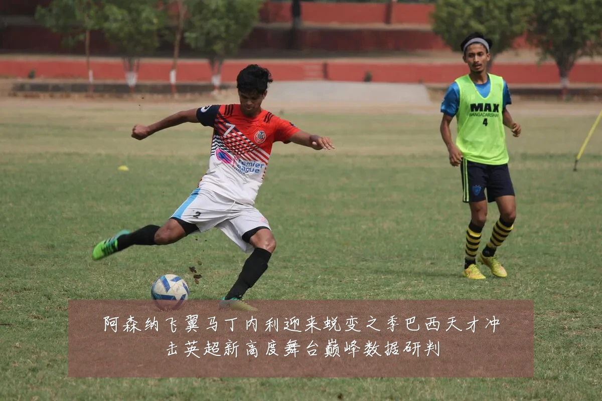 阿森纳飞翼马丁内利迎来蜕变之季巴西天才冲击英超新高度舞台巅峰数据研判