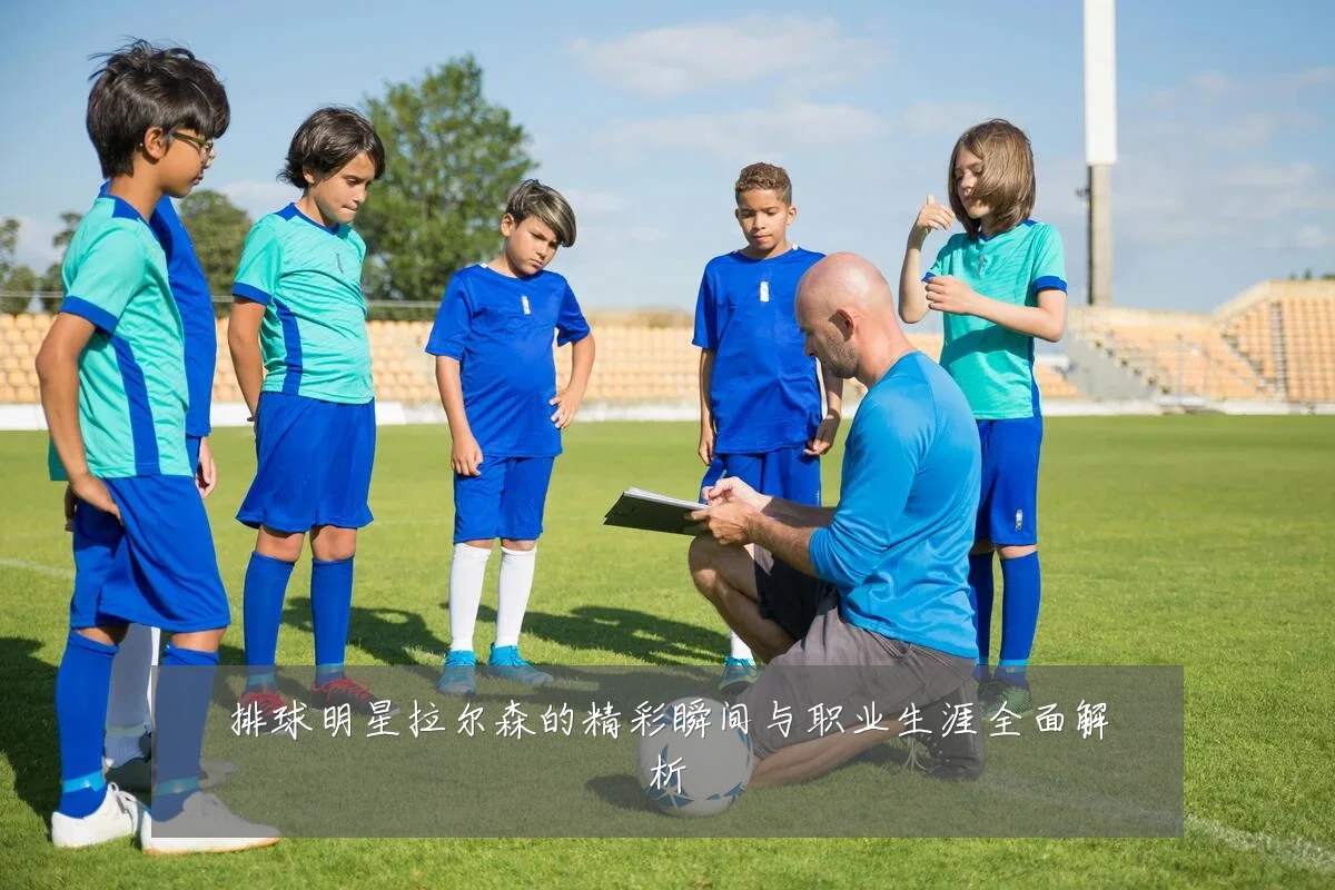 排球明星拉尔森的精彩瞬间与职业生涯全面解析