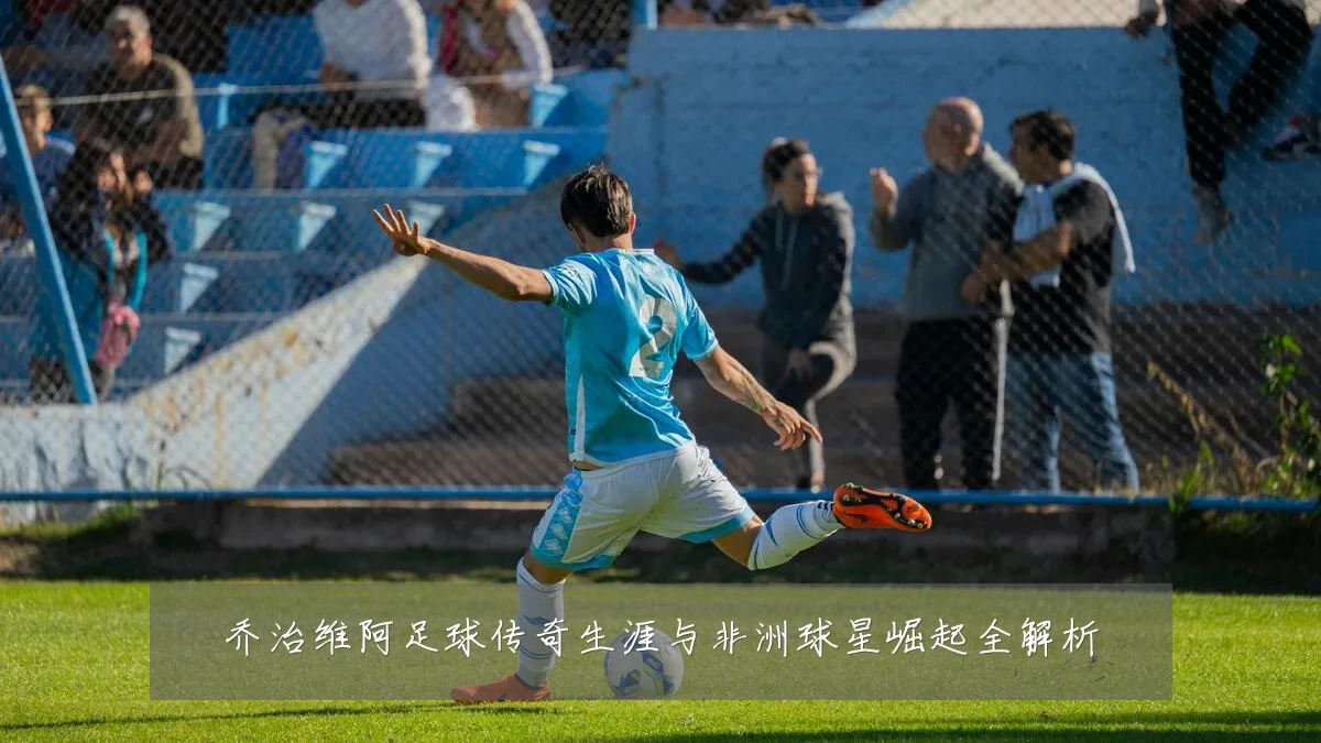 乔治维阿足球传奇生涯与非洲球星崛起全解析